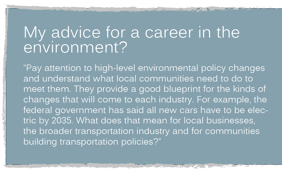 My advice for a career in the environment? ”Pay attention to high-level environmental policy changes and understand what local communities need to do to meet them. They provide a good blueprint for the kinds of changes that will come to each industry. For example, the federal government has said all new cars have to be electric by 2035. What does that mean for local businesses, the broader transportation industry and for communities building transportation policies?” 