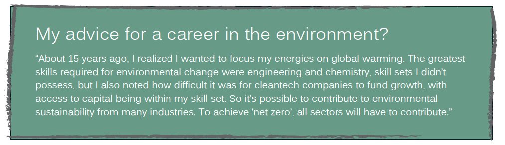 My advice for a career in the environment?
“About 15 years ago, I realized I wanted to focus my energies on global warming. The greatest
skills required for environmental change were engineering and chemistry, skill sets I didn’t
possess, but I also noted how difficult it was for cleantech companies to fund growth, with
access to capital being within my skill set. So it’s possible to contribute to environmental
sustainability from many industries. To achieve ‘net zero’, all sectors will have to contribute.”